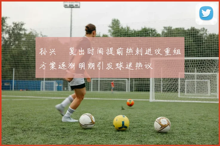孙兴慜复出时间提前热刺进攻重组方案逐渐明朗引发球迷热议