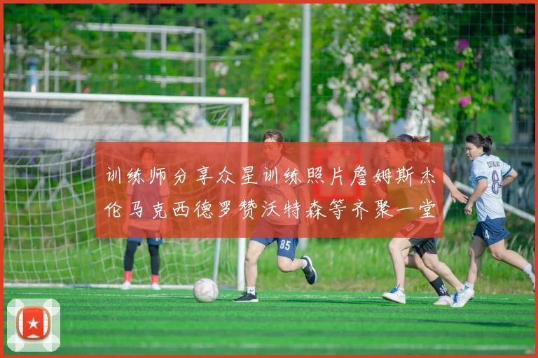 训练师分享众星训练照片詹姆斯杰伦马克西德罗赞沃特森等齐聚一堂