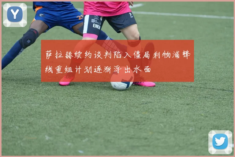 萨拉赫续约谈判陷入僵局利物浦锋线重组计划逐渐浮出水面