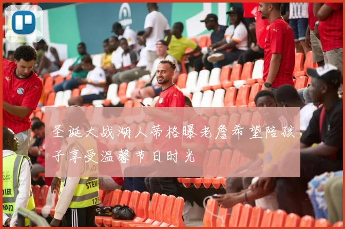 圣诞大战湖人蒂格曝老詹希望陪孩子享受温馨节日时光